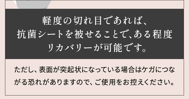 軽度の切れ目であれば、抗菌シートを被せることで、ある程度リカバリーが可能です。