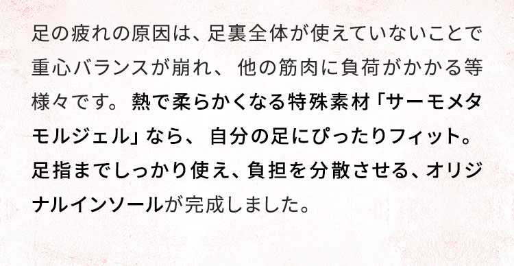 熱で柔らかくなる特殊素材「サーモメタモルジェル」なら、​自分の足にぴったりフィット。​