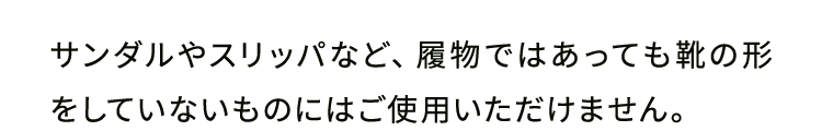 サンダルやスリッパなど、履物ではあっても靴の形をしていないものにはご使用いただけません。